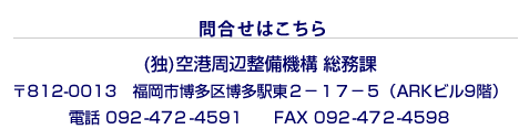 問い合わせはこちら (独)空港周辺整備機構 総務課 〒812-0013 福岡市博多区博多駅東2丁目17番5号(ARKビル9階) 電話.092-472-4591 FAX.092-472-4598